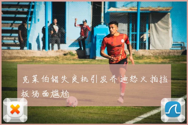 克莱伯错失良机引发乔迪怒火拍挡板场面尴尬