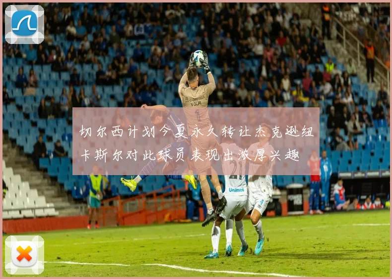 切尔西计划今夏永久转让杰克逊纽卡斯尔对此球员表现出浓厚兴趣