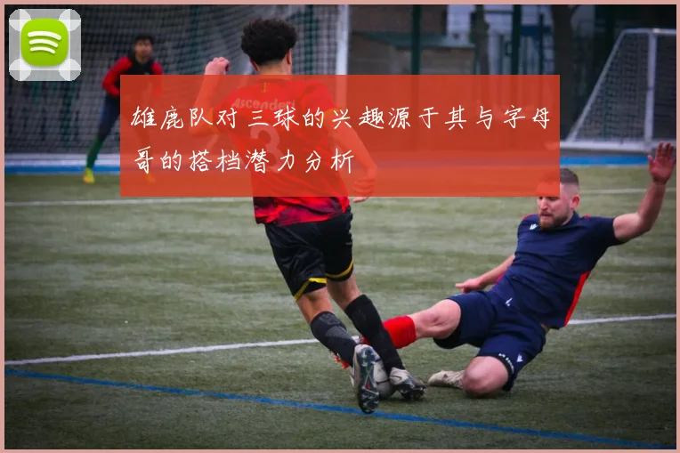 雄鹿队对三球的兴趣源于其与字母哥的搭档潜力分析