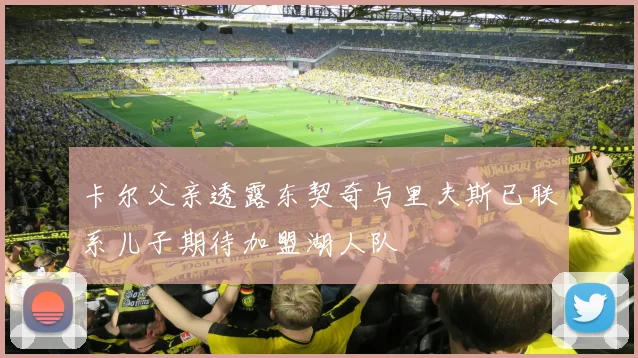 卡尔父亲透露东契奇与里夫斯已联系儿子期待加盟湖人队