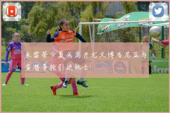 米雷蒂今夏或离开尤文博洛尼亚与黄潜争抢引进机会