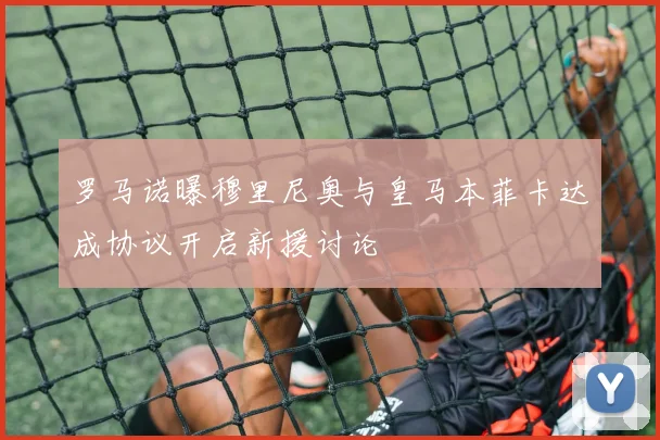 罗马诺曝穆里尼奥与皇马本菲卡达成协议开启新援讨论
