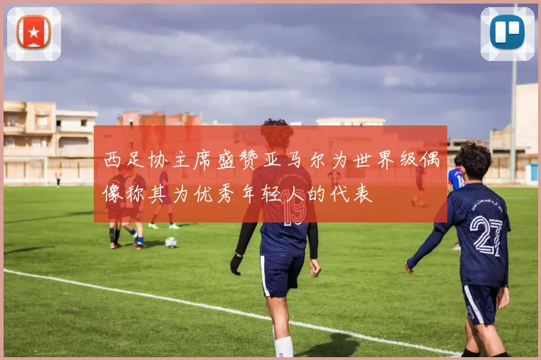 西足协主席盛赞亚马尔为世界级偶像称其为优秀年轻人的代表