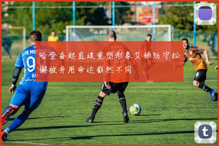 哈登奋起直追重塑形象艾顿防守松懈被弃用命运截然不同