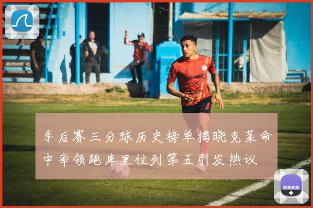 季后赛三分球历史榜单揭晓克莱命中率领跑库里位列第五引发热议