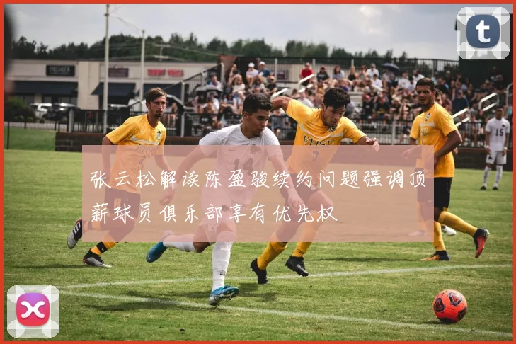张云松解读陈盈骏续约问题强调顶薪球员俱乐部享有优先权
