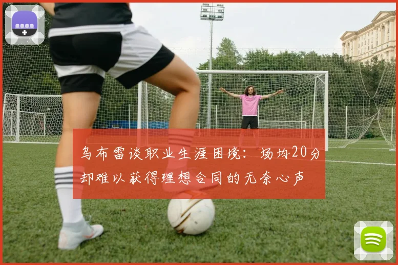 乌布雷谈职业生涯困境：场均20分却难以获得理想合同的无奈心声