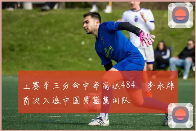 上赛季三分命中率高达484偰李永炜首次入选中国男篮集训队