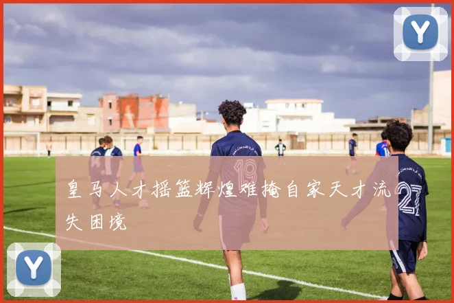 皇马人才摇篮辉煌难掩自家天才流失困境