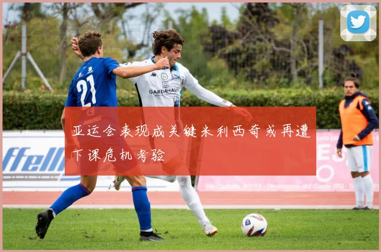 亚运会表现成关键米利西奇或再遭下课危机考验