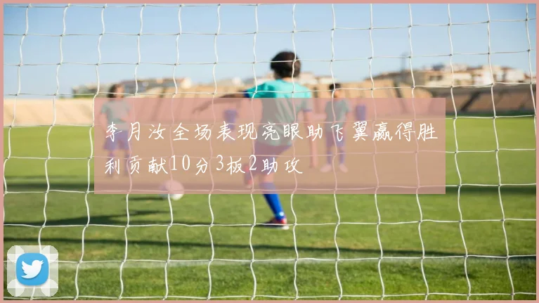 李月汝全场表现亮眼助飞翼赢得胜利贡献10分3板2助攻