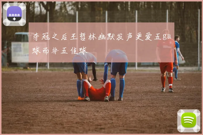 夺冠之后王哲林幽默发声更爱五ga球而非五佳球