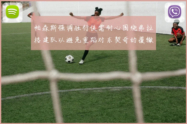 帕森斯强调独行侠需耐心围绕弗拉格建队以避免重蹈对东契奇的覆辙