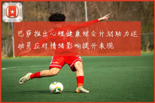 巴萨推出心理健康综合计划助力运动员应对情绪影响提升表现