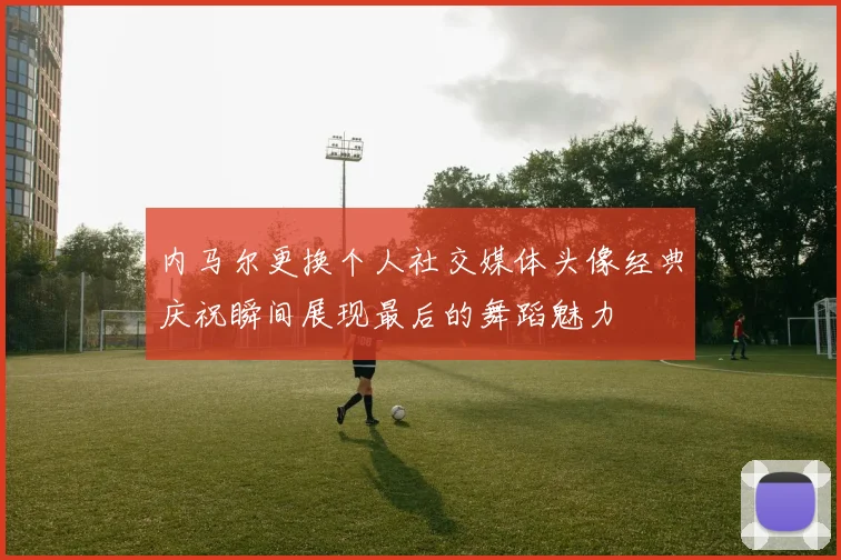 内马尔更换个人社交媒体头像经典庆祝瞬间展现最后的舞蹈魅力