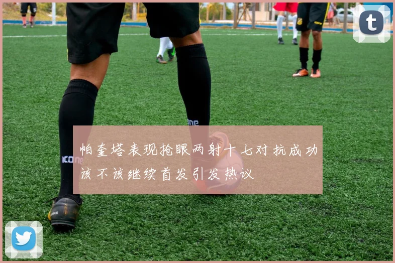 帕奎塔表现抢眼两射十七对抗成功该不该继续首发引发热议