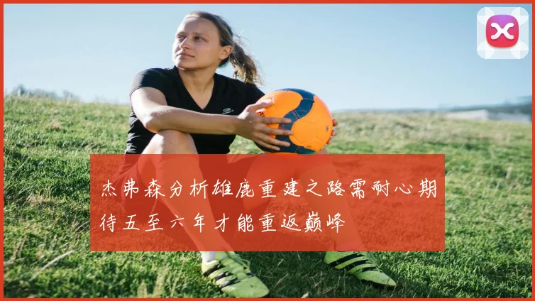 杰弗森分析雄鹿重建之路需耐心期待五至六年才能重返巅峰