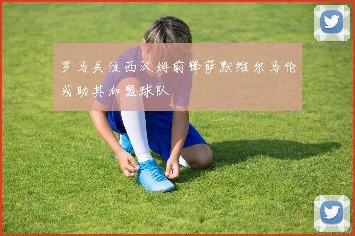 罗马关注西汉姆前锋萨默维尔马伦或助其加盟球队