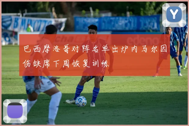 巴西摩洛哥对阵名单出炉内马尔因伤缺席下周恢复训练