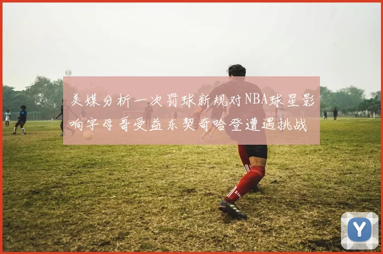 美媒分析一次罚球新规对NBA球星影响字母哥受益东契奇哈登遭遇挑战