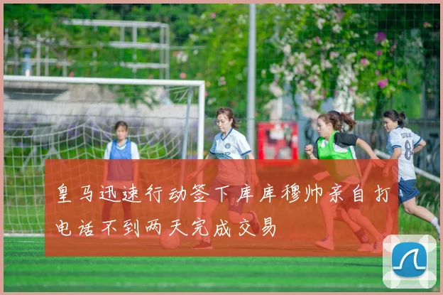 皇马迅速行动签下库库穆帅亲自打电话不到两天完成交易
