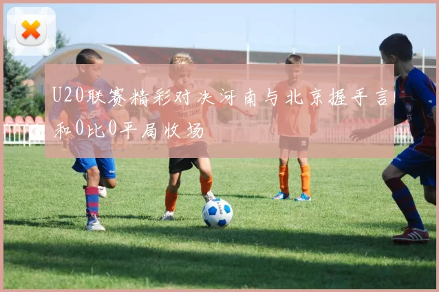 U20联赛精彩对决河南与北京握手言和0比0平局收场