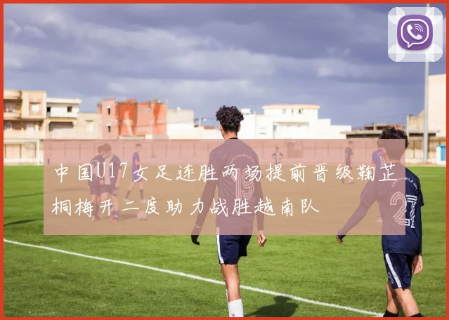 中国U17女足连胜两场提前晋级鞠芷桐梅开二度助力战胜越南队