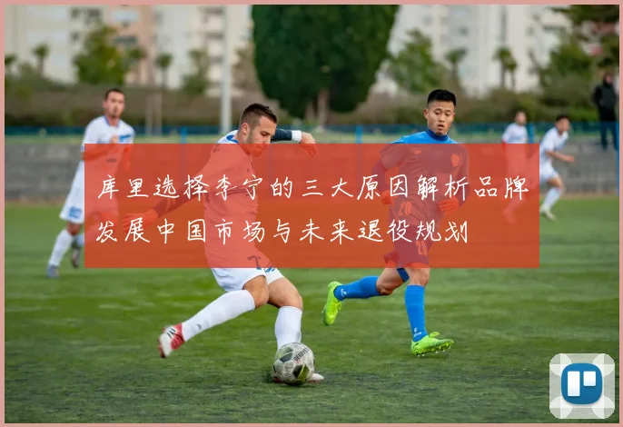 库里选择李宁的三大原因解析品牌发展中国市场与未来退役规划