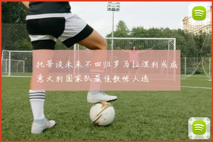 托蒂谈未来不回归罗马拉涅利或成意大利国家队最佳教练人选