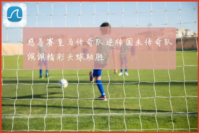 慈善赛皇马传奇队逆转国米传奇队佩佩精彩头球助胜