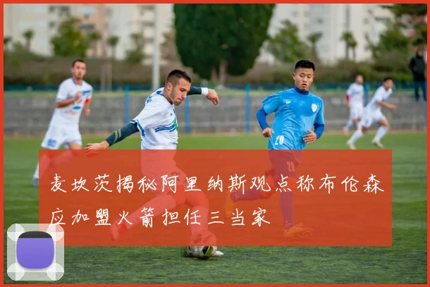麦坎茨揭秘阿里纳斯观点称布伦森应加盟火箭担任三当家