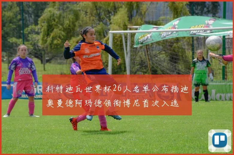 科特迪瓦世界杯26人名单公布扬迪奥曼德阿玛德领衔博尼首次入选