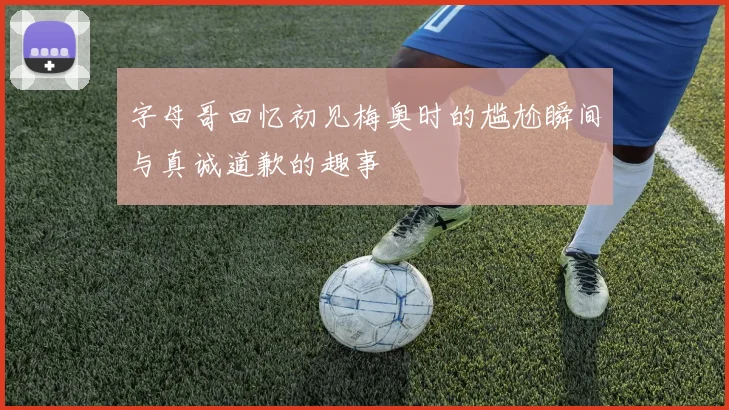 字母哥回忆初见梅奥时的尴尬瞬间与真诚道歉的趣事