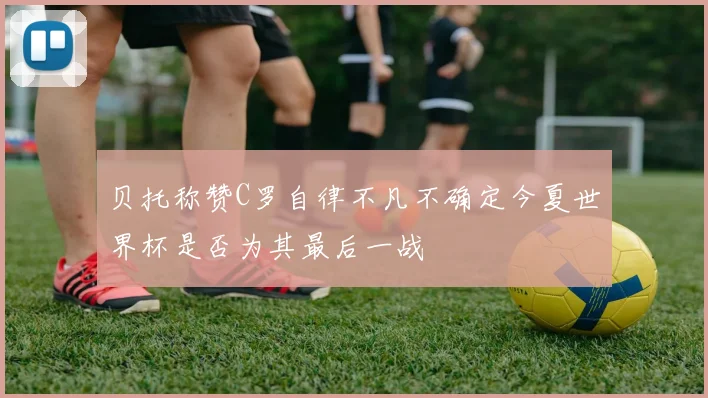 贝托称赞C罗自律不凡不确定今夏世界杯是否为其最后一战